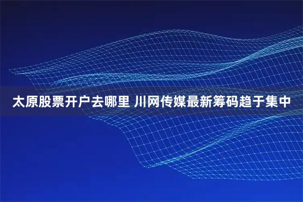 太原股票开户去哪里 川网传媒最新筹码趋于集中