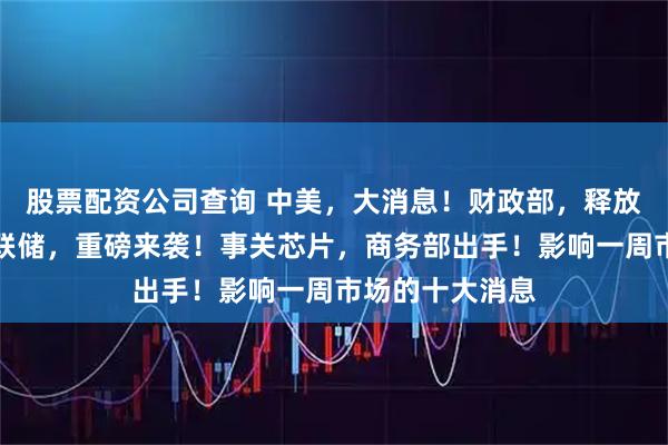 股票配资公司查询 中美，大消息！财政部，释放重要信号！美联储，重磅来袭！事关芯片，商务部出手！影响一周市场的十大消息