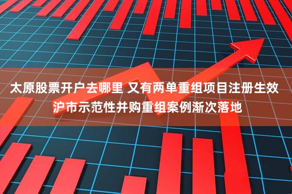 太原股票开户去哪里 又有两单重组项目注册生效  沪市示范性并购重组案例渐次落地