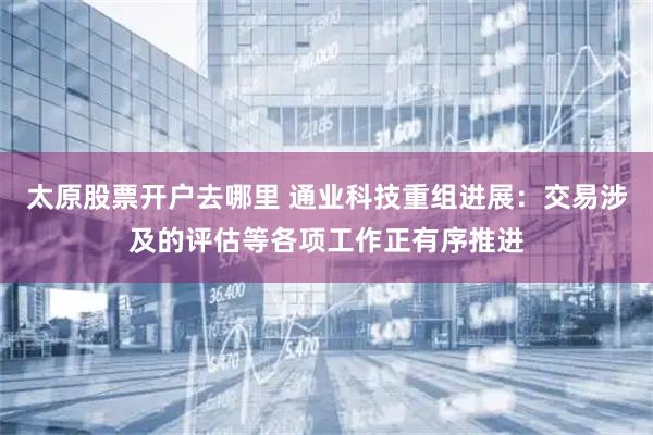 太原股票开户去哪里 通业科技重组进展：交易涉及的评估等各项工作正有序推进