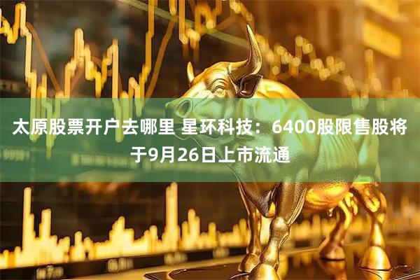 太原股票开户去哪里 星环科技：6400股限售股将于9月26日上市流通