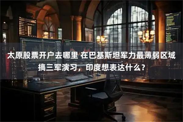 太原股票开户去哪里 在巴基斯坦军力最薄弱区域搞三军演习，印度想表达什么？
