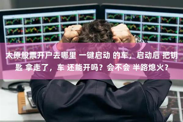 太原股票开户去哪里 一键启动 的车，启动后 把钥匙 拿走了，车 还能开吗？会不会 半路熄火？