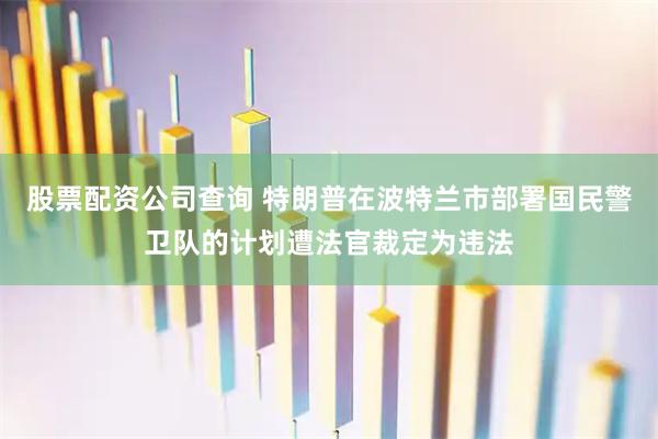 股票配资公司查询 特朗普在波特兰市部署国民警卫队的计划遭法官裁定为违法