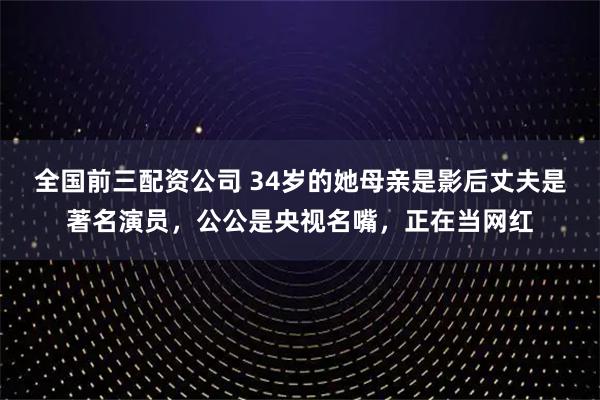 全国前三配资公司 34岁的她母亲是影后丈夫是著名演员，公公是央视名嘴，正在当网红