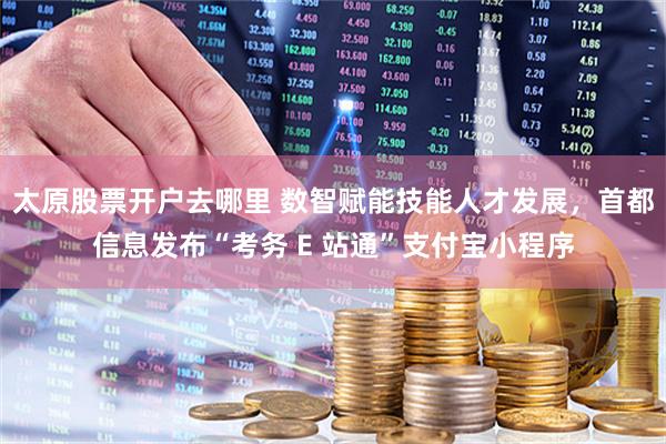太原股票开户去哪里 数智赋能技能人才发展，首都信息发布“考务 E 站通”支付宝小程序