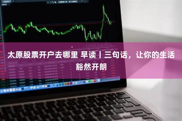 太原股票开户去哪里 早读丨三句话，让你的生活豁然开朗