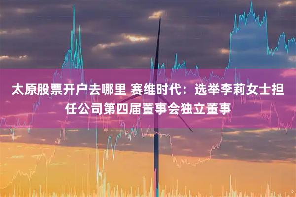 太原股票开户去哪里 赛维时代：选举李莉女士担任公司第四届董事会独立董事