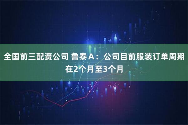 全国前三配资公司 鲁泰Ａ：公司目前服装订单周期在2个月至3个月