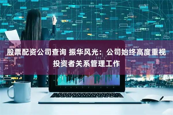 股票配资公司查询 振华风光：公司始终高度重视投资者关系管理工作