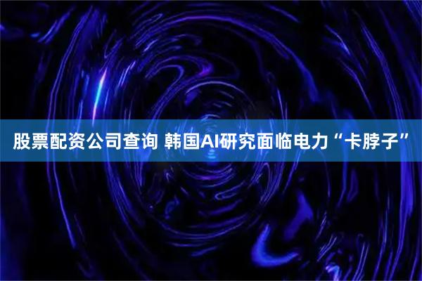 股票配资公司查询 韩国AI研究面临电力“卡脖子”