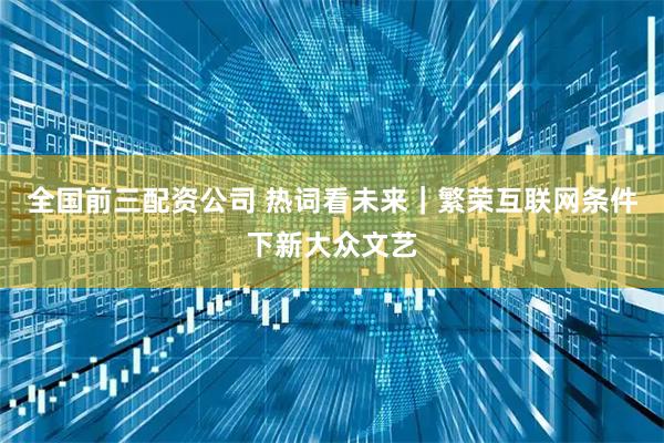 全国前三配资公司 热词看未来｜繁荣互联网条件下新大众文艺