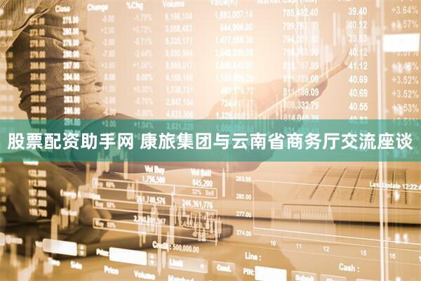 股票配资助手网 康旅集团与云南省商务厅交流座谈