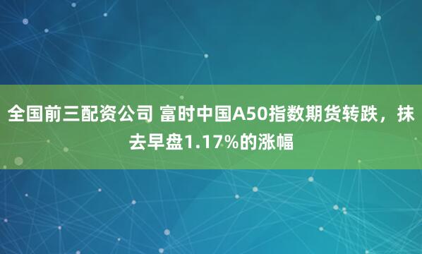 全国前三配资公司 富时中国A50指数期货转跌，抹去早盘1.17%的涨幅