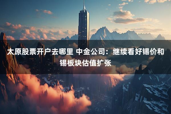 太原股票开户去哪里 中金公司：继续看好锡价和锡板块估值扩张