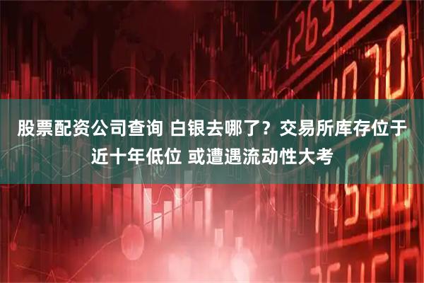 股票配资公司查询 白银去哪了？交易所库存位于近十年低位 或遭遇流动性大考