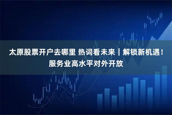 太原股票开户去哪里 热词看未来｜解锁新机遇！服务业高水平对外开放