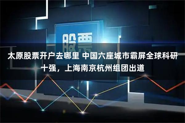 太原股票开户去哪里 中国六座城市霸屏全球科研十强，上海南京杭州组团出道