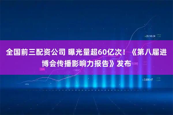 全国前三配资公司 曝光量超60亿次！《第八届进博会传播影响力报告》发布