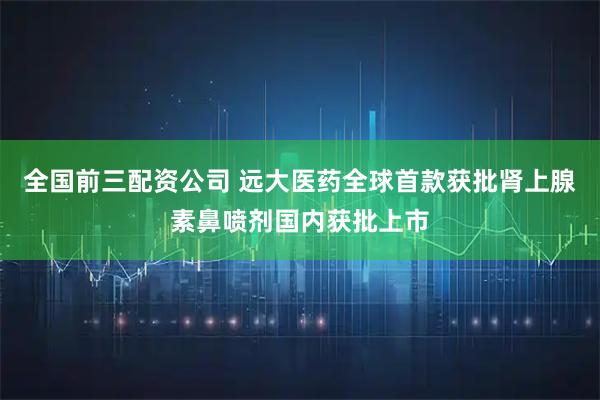 全国前三配资公司 远大医药全球首款获批肾上腺素鼻喷剂国内获批上市