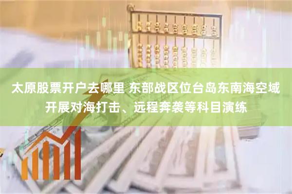 太原股票开户去哪里 东部战区位台岛东南海空域开展对海打击、远程奔袭等科目演练