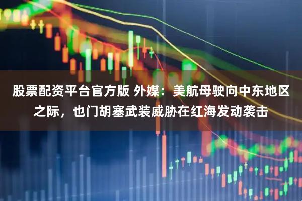 股票配资平台官方版 外媒：美航母驶向中东地区之际，也门胡塞武装威胁在红海发动袭击