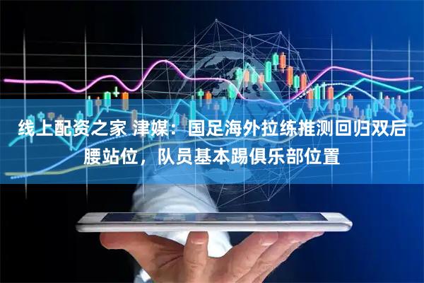 线上配资之家 津媒：国足海外拉练推测回归双后腰站位，队员基本踢俱乐部位置