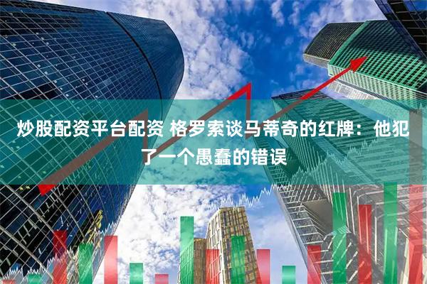 炒股配资平台配资 格罗索谈马蒂奇的红牌：他犯了一个愚蠢的错误