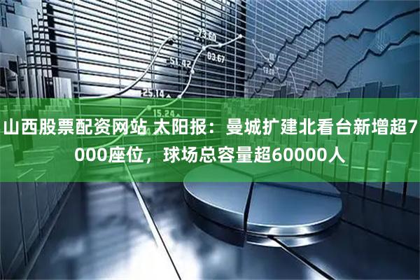 山西股票配资网站 太阳报：曼城扩建北看台新增超7000座位，球场总容量超60000人