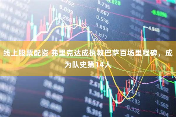 线上股票配资 弗里克达成执教巴萨百场里程碑，成为队史第14人
