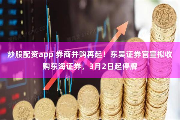 炒股配资app 券商并购再起！东吴证券官宣拟收购东海证券，3月2日起停牌