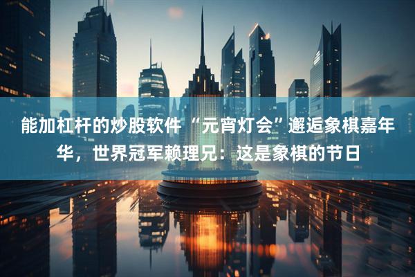 能加杠杆的炒股软件 “元宵灯会”邂逅象棋嘉年华，世界冠军赖理兄：这是象棋的节日