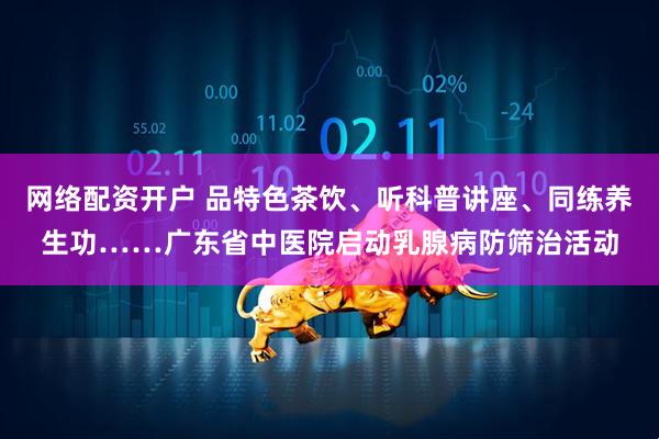 网络配资开户 品特色茶饮、听科普讲座、同练养生功……广东省中医院启动乳腺病防筛治活动