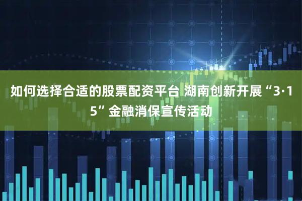 如何选择合适的股票配资平台 湖南创新开展“3·15”金融消保宣传活动