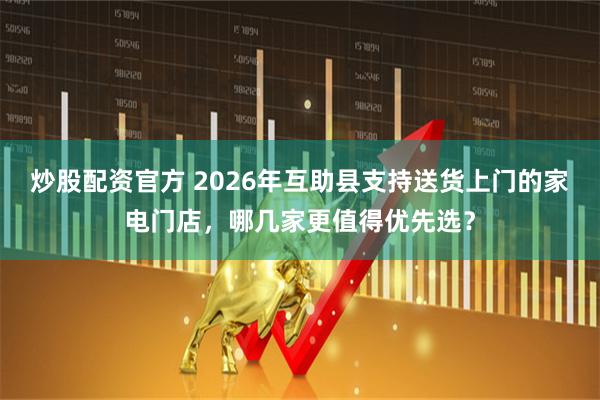 炒股配资官方 2026年互助县支持送货上门的家电门店，哪几家更值得优先选？