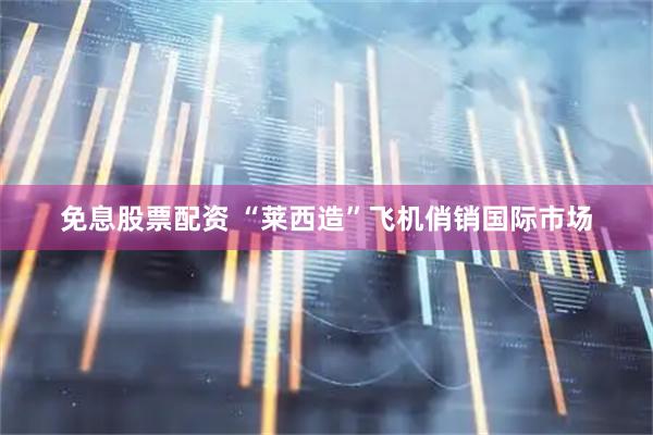 免息股票配资 “莱西造”飞机俏销国际市场