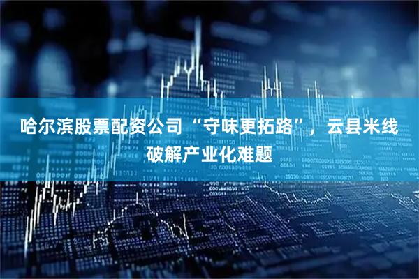 哈尔滨股票配资公司 “守味更拓路”，云县米线破解产业化难题