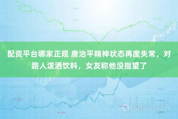 配资平台哪家正规 唐治平精神状态再度失常，对路人泼洒饮料，女友称他没指望了