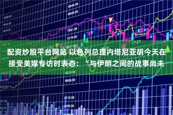配资炒股平台网站 以色列总理内塔尼亚胡今天在接受美媒专访时表态：“与伊朗之间的战事尚未