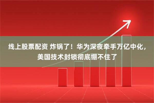 线上股票配资 炸锅了！华为深夜牵手万亿中化，美国技术封锁彻底绷不住了