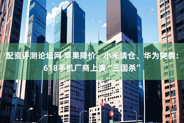 配资评测论坛网 苹果降价、小米清仓、华为突袭：618手机厂商上演“三国杀”