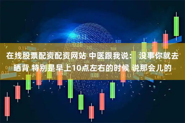 在线股票配资配资网站 中医跟我说： 没事你就去晒背 特别是早上10点左右的时候 说那会儿的