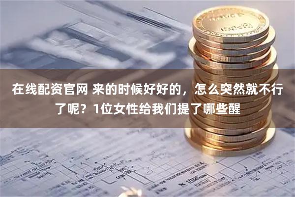 在线配资官网 来的时候好好的，怎么突然就不行了呢？1位女性给我们提了哪些醒