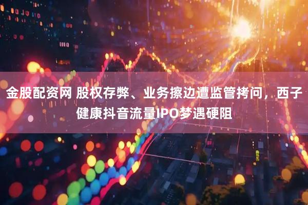 金股配资网 股权存弊、业务擦边遭监管拷问，西子健康抖音流量IPO梦遇硬阻